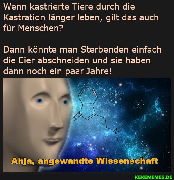 Wenn kastrierte Tiere durch die
Kastration länger leben, gilt das auch für Menschen?
Dann könnte man Sterbenden einfach die Eier abschneiden und sie haben dann noch ein paar Jahre!
Anja, angewandte Wissenschaft