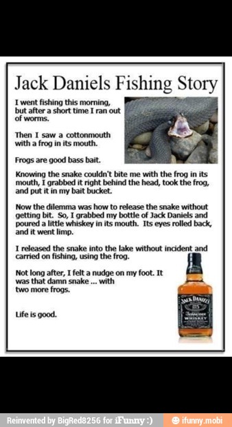 went fishing this morning,
TS
Frogs are good bass bait.
'Knowing the snake couldn't bite me
with the frog in its
mouth, E grabbed it right behind the head, took the frog,
Sno goes
Now the dilemma was how to release the snake without
getting bit. So, I grabbed my bottle of Jack Daniels and
'poured a litte whiskey in its mouth. Its eyes rolled back,
etree
'Not long after, I felt a nudge on my foot. It