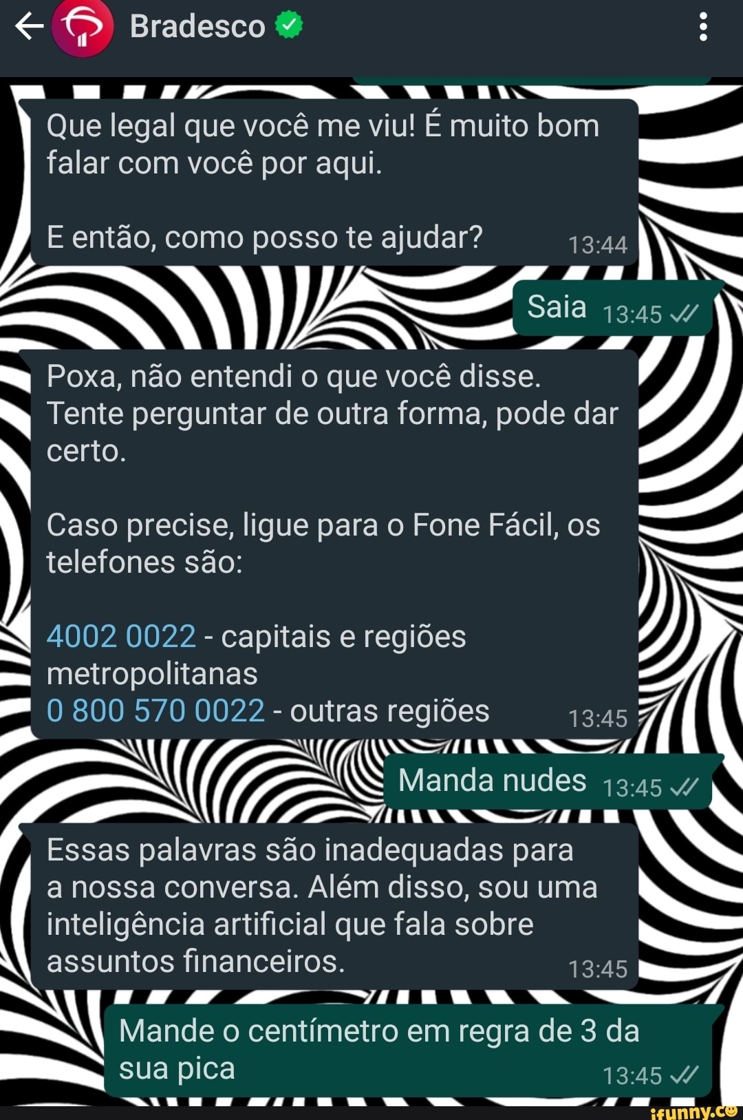 Bradesco
Que legal que você me viu! E muito bom falar com você por aqui.
Saia
E então, como posso te ajudar?
Poxa, não entendi o que você disse.
Tente perguntar de outra forma, pode dar
N certo.
I Caso precise, ligue para o Fone Fácil, os telefones são:
4002 0022 - capitais e regiões
mm metropolitanas
800 570 0022 - outras regiões
SS
(I Manda nudes 13:
(ES Em
Essas palavras são inadequadas para a nossa conversa. Além disso, sou uma inteligência artificial que fala sobre
assuntos financeiros.
"HINA RA
sua pica
Mande o centímetro em regra de 3 da
..1. AAacRLdCca ""aca