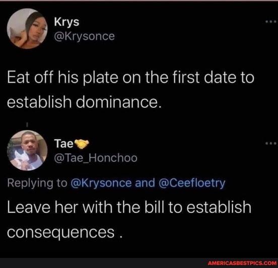 Eat off his plate on the first date to establish dominance.
@Tae_Honchoo
Replying to @Krysonce and @Ceefloetry
Leave her with the bill to establish consequences .