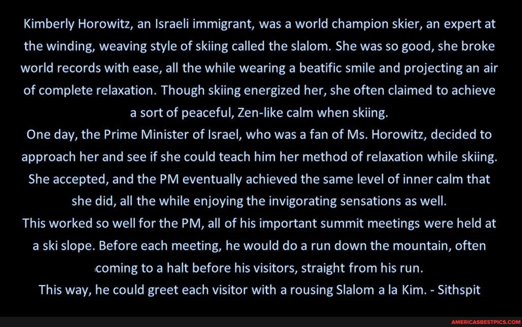 Kimberly Horowitz, an Israeli immigrant, was a world champion skier, an expert at
the winding, weaving style of skiing called the slalom. She was so good, she broke
world records with ease, all the while wearing a beatific smile and projecting an air
of complete relaxation. Though skiing energized her, she often claimed to achieve a sort of peaceful, Zen-like calm when skiing.
One day, the Prime Minister of Israel, who was a fan of Ms. Horowitz, decided to approach her and see if she could teach him her method of relaxation while skiing.
She accepted, and the PM eventually achieved the same level of inner calm that she did, all the while enjoying the invigorating sensations as well.
This worked so well for the PM, all of his important summit meetings were held at a ski slope. Before each meeting, he would do a run down the mountain, often coming to a halt before his visitors, straight from his run.
This way, he could greet each visitor with a rousing Slalom a la Kim. - Sithspit