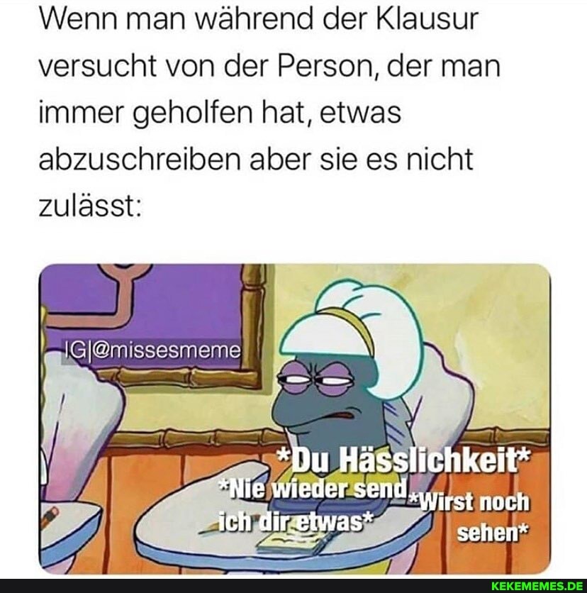 Wenn man während der Klausur versucht von der Person, der man immer geholfen hat, etwas abzuschreiben aber sie es nicht zulässt:
*Du Hässlichkeit*
Nie wieder Send irst noch
ich dir.etwas sehen*