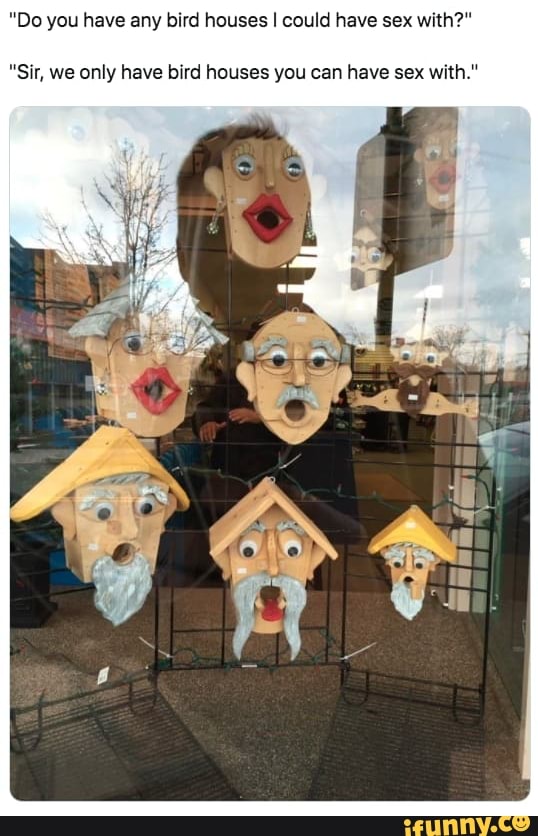 'Do you have any bird houses I could have sex with?"
"Sir, we only have bird houses you can have sex with."