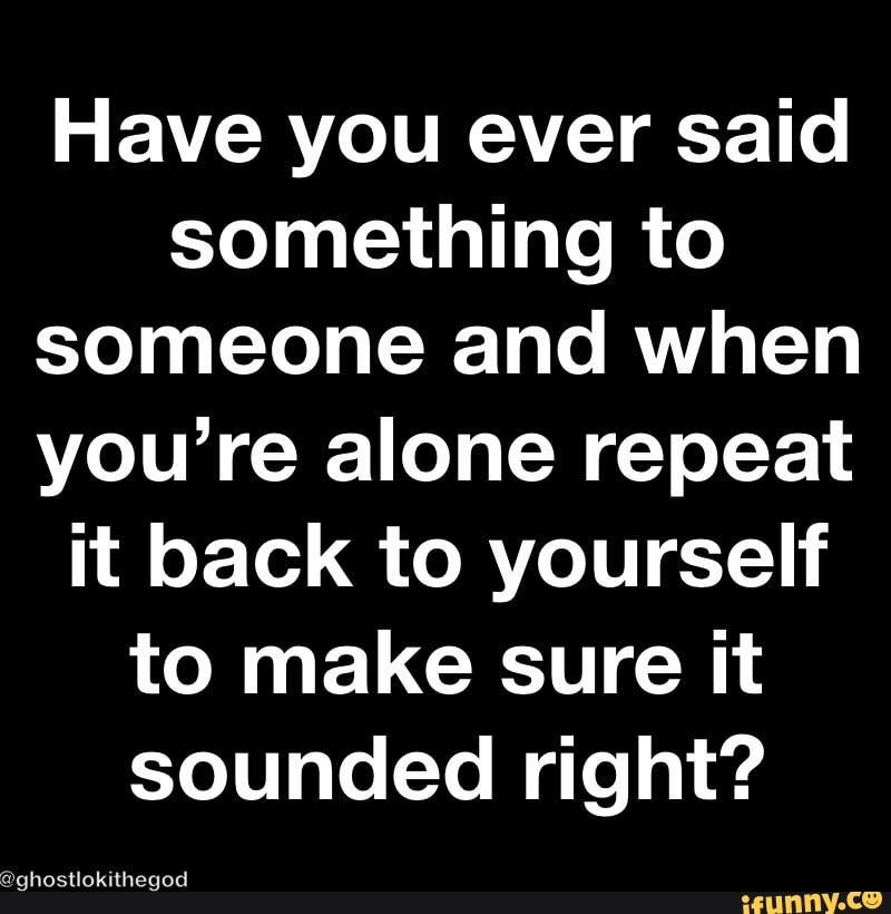 Have you ever said something to someone and when you’re alone repeat it back to yourself to make