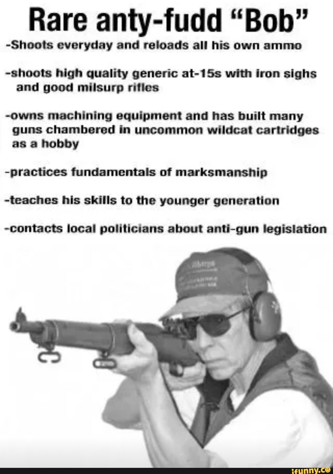 Rare anty-fudd "Bob"
-Shoots everyday and reloads all his own ammo
-shoots high quality generic at-15s with iron sighs and good milsurp rifles
-owns machining equipment and has built many guns chambered in uncommon wildcat cartridges as a hobby
-practices fundamentals of marksmanship
-teaches his skills to the younger generation
-contacts local politicians about anti-gun legislation