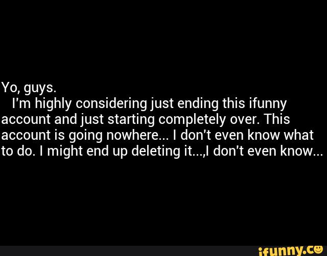 Yo, guys.
I'm highly considering just ending this ifunny
account and just starting completely over. This
account is going nowhere... I don’t even know what
to do. I might end up deleting it...,I don’t even know...