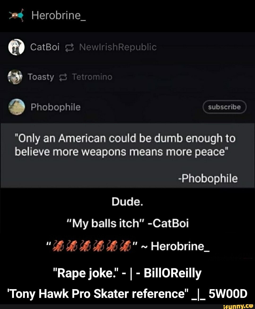 "Only an American could be dumb enough to
believe more weapons means more peace"
-Phobophile
Dude.
"My balls itch" -CatBoi
"20 28.28.0878 280
Herobrine_
'Tony Hawk Pro Skater reference" _I_ 5W00D - 'Tony Hawk Pro Skater reference" _|_ 5W00D