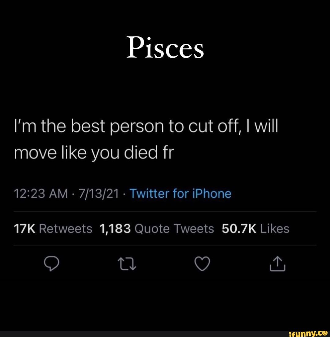 Pisces I m the best person to cut off I will move like you died