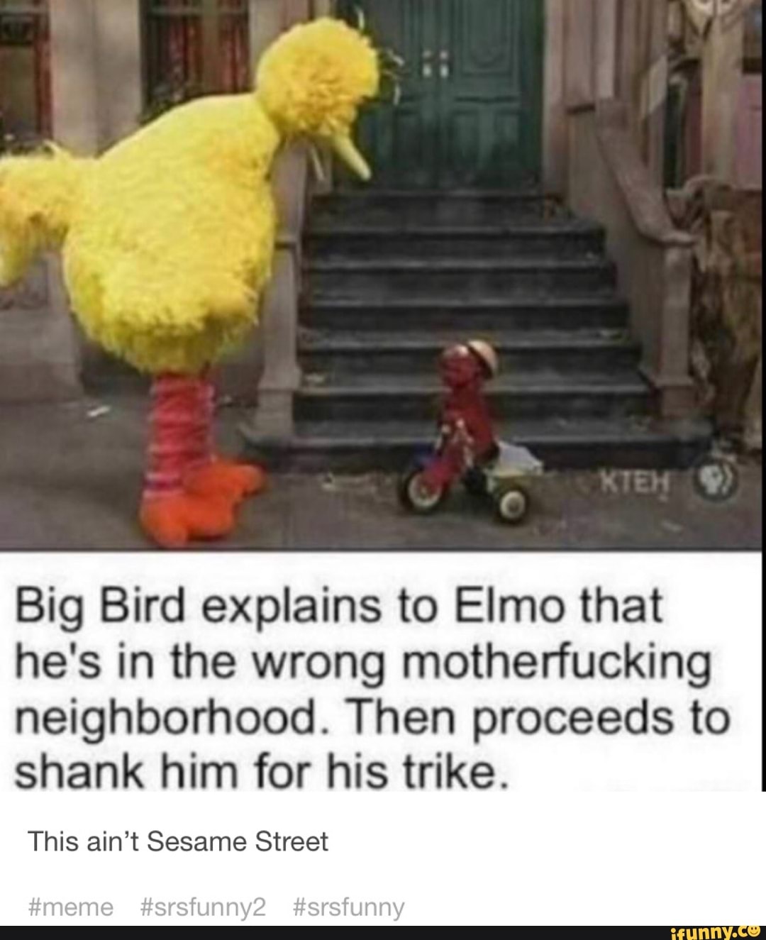 Big Bird explains to Elmo that he's in the wrong motherfucking neighborhood. Then proceeds to
shank him for his trike.
This ain't Sesame Street
gmeme #srsfunny2 #srsfunny