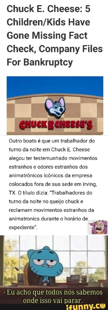 Gone Missing Fact
Check, Company Files
For Bankruptcy
Outro boato é que um trabalhador do
turno da noite em Chuck E. Cheese
alegou ter testemunhado movimentos
estranhos e odores estranhos dos
animatrônicos icônicos da empresa
colocados fora de sua sede em Irving,
O
título dizia: "Trabalhadores do
turno da noite no queijo chuck e
reclamam movimentos estranhos da