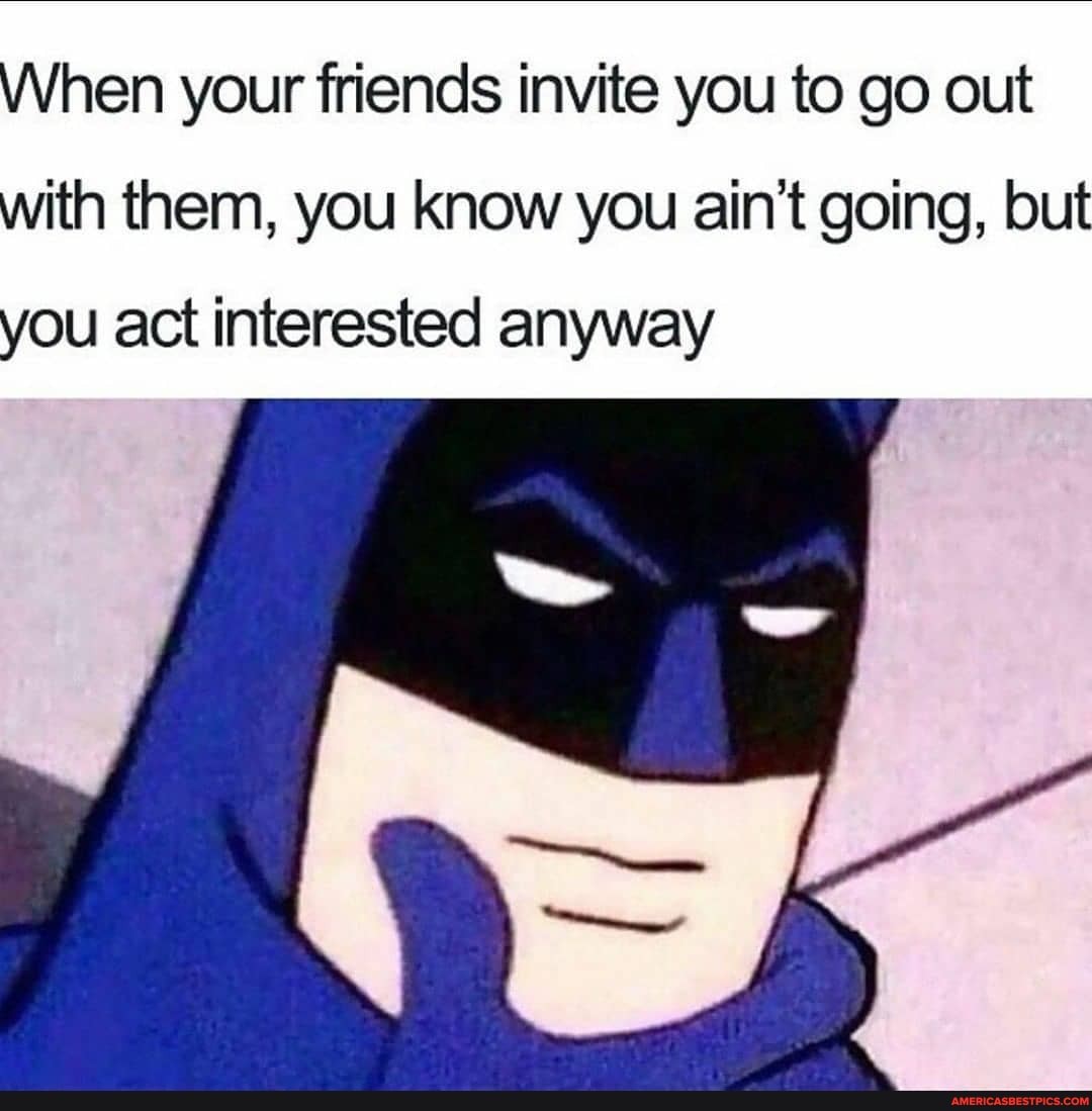 When your friends invite you to go out
with them, you know you ain't going, but
if
you act interested anyway