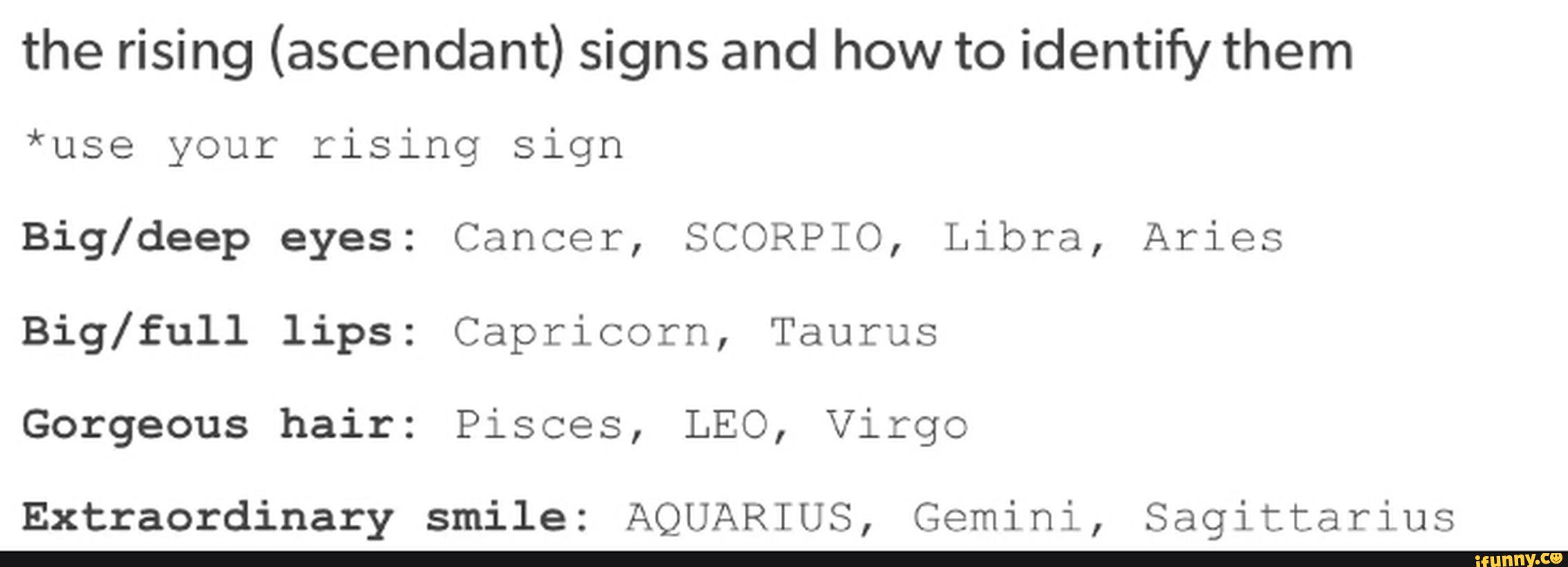 the rising (ascendant) signs and how to identify them
*use your rising Sign
Big/deep eyes: Cancer, SCORPIO, Libra, Aries
Big/full lips: Capricorn, Taurus
Gorgeous hair: Pisces, LEO, Virgo
Extraordinary smile: AQUARIUS, Gemini, Sagittarius