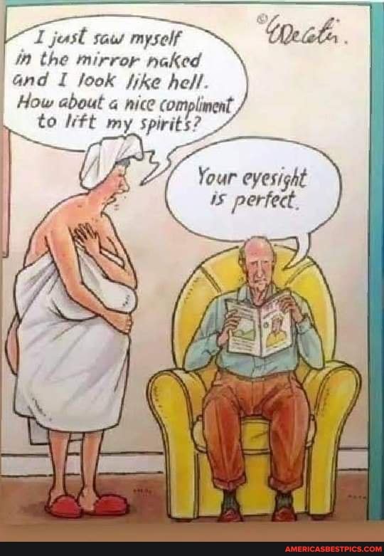 jest saws myself in the mirror naked and I look fike hell.
I How about nice compliment, to my spirits?
Your eyesight is perfect.