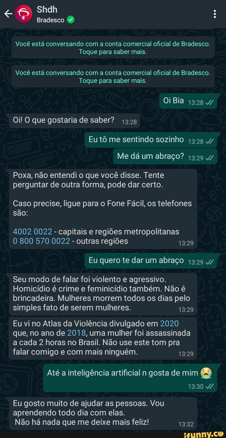 Shdh
Bradesco
Você está conversando com a conta comercial oficial de Bradesco.
Toque para saber mais.
Você está conversando com a conta comercial oficial de Bradesco.
Toque para saber mais.
Oi Bia
Oi! O que gostaria de saber?
Eu tô me sentindo sozinho
Me dá um abraço? 4/
Poxa, não entendi o que você disse. Tente perguntar de outra forma, pode dar certo.
Caso precise, ligue para o Fone Fácil, os telefones são:
4002 0022 - capitais e regiões metropolitanas
800 570 0022 - outras regiões
Eu quero te dar um abraço 4/
Seu modo de falar foi violento e agressivo.
Homicídio é crime e feminicídio também. Não é brincadeira. Mulheres morrem todos os dias pelo simples fato de serem mulheres.
Eu vi no Atlas da Violência divulgado em 2020 que, no ano de 2018, uma mulher foi assassinada a cada 2 horas no Brasil. Não use este tom pra falar comigo e com mais ninguém.
Até a inteligência artificial n gosta de mim a
Eu gosto muito de ajudar as pessoas. Vou
aprendendo todo dia com elas.
Não há nada que me deixe mais feliz!