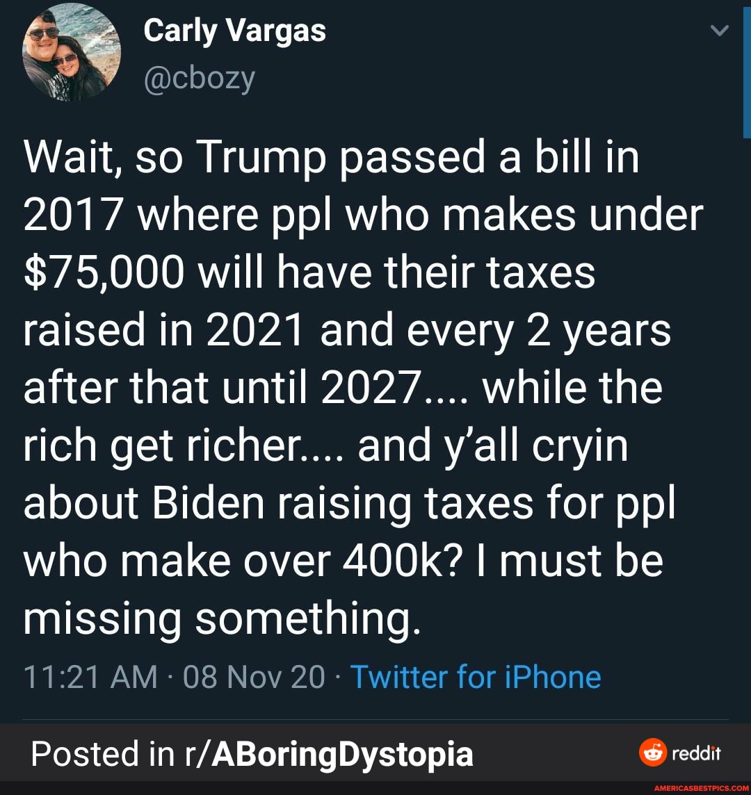 Carly Vargas
Wait, so Trump passed a bill in
2017 where pp! who makes under
$75,000 will have their taxes raised in 2021 and every 2 years after that until 2027.... while the rich get richer.... and y'all cryin about Biden raising taxes for ppl who make over 400k? I must be missing something.
AM - 08 Nov 20 - Twitter for iPhone
Posted in