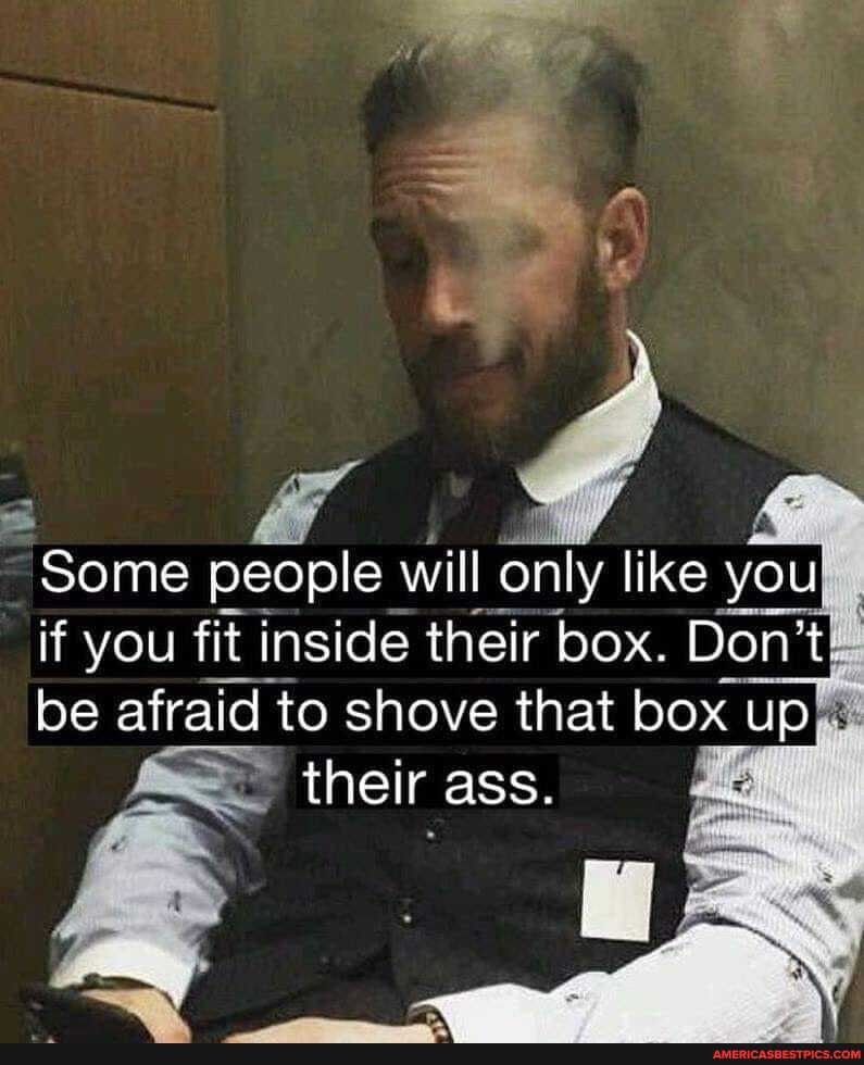 Some people will only like you if you fit inside their box. Don't be afraid to shove that box up
their ass.