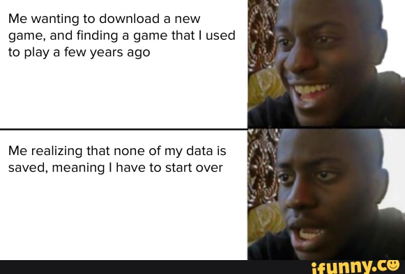 Me wanting to download a new game, and finding a game that I used to play a few years ago
Me realizing that none of my data is saved, meaning I have to start over
