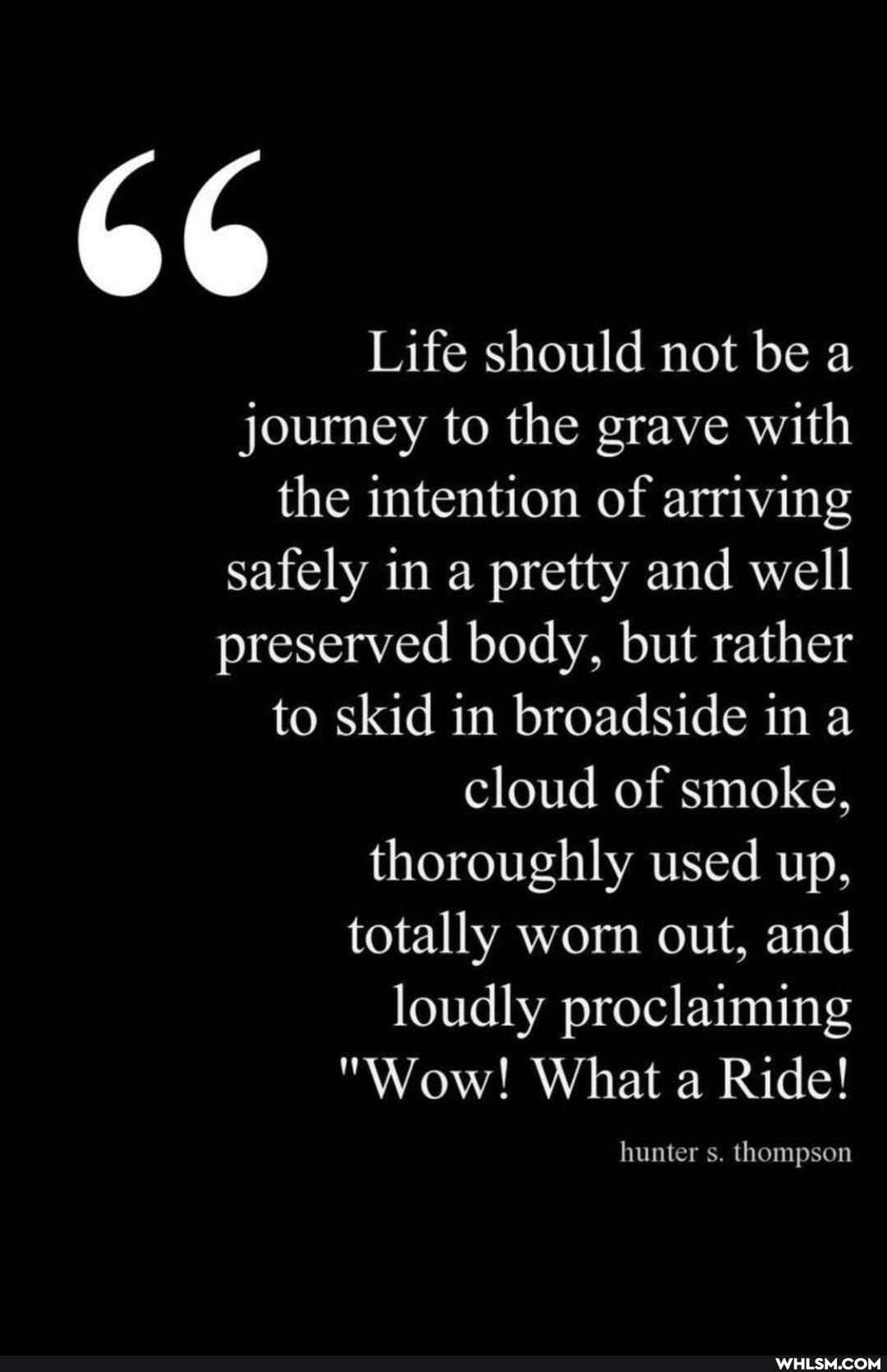 Life should not be a
journey to the grave with the intention of arriving safely in a pretty and well preserved body, but rather to skid in broadside in a cloud of smoke, thoroughly used up, totally worn out, and loudly proclaiming
"Wow! What a Ride!
hunter s. thompson