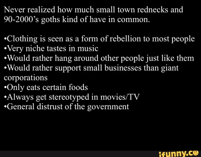 Never realized how much small town rednecks and
90-2000's goths kind of have in common.
*Clothing is seen as a
form of
rebellion to most people
*Very niche tastes in music
"Would rather hang around other people just like them
*Would rather support small businesses than giant
corporations
*Only eats certain foods
"Always get stereotyped in movies/TV
*General distrust of the government