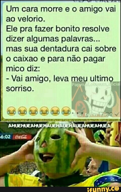 I
Um cara morre e o amigo vai
ao velorio.
Ele pra fazer bonito resolve
dizer algumas palavras...
mas sua dentadura cai sobre
o caixao e para não pagar
mico diz:
Vai amigo, leva meu ultimo
sorriso.
