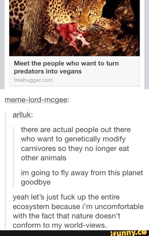 Meet the people who want to turn
predators into vegans
arlluk:
there are actual people out there
who want to genetically modify
carnivores so they no longer eat
other animals
im going to fly away from this planet
goodbye
yeah let‘s just fuck up the entire
ecosystem because i’m uncomfortable
with the fact that nature doesn’t
conform to my worId-views,