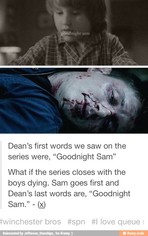 Dean's first words we saw on the
series were, "Goodnight Sam"
What if the series closes with the
boys dying. Sam goes first and
Dean's last words are, "Goodnight
Sam."
(x)