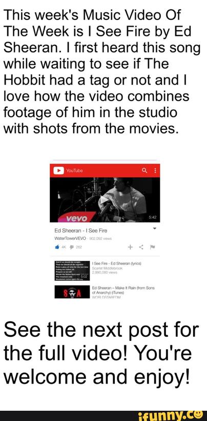 This week‘s Music Video Of
The Week is I See Fire by Ed
Sheeran. ! first heard this song
while waiting to see if The
Hobbit had a tag or not and I
love how the video combines
footage of him in the studio
with shots from the movies.
See the next post for
the full video! You‘re
welcome and enjoy!
