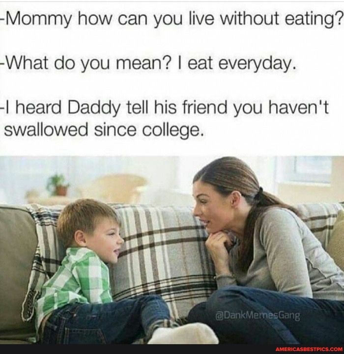 -Mommy how can you live without eating?
-What do you mean? I eat everyday.
-I heard Daddy tell his friend you haven't swallowed since college.