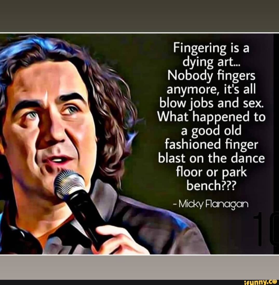 Fingering is a dying art... Nobody fingers anymore, it's all blow jobs