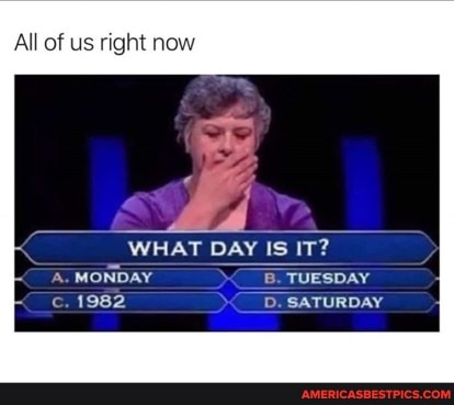 All of us right now
WHAT DAY IS IT?
A. MONDAY TUESDAY c. 1982 D. SATURDAY