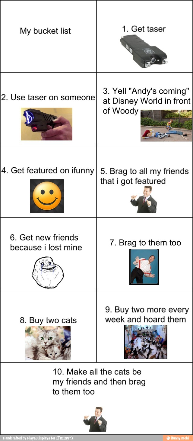 at Disney World i in front
1 of Woody
4. Get featured on ifunnyI 5. Brag to all my friends
that i got featured
new Friends 7. Brag to them too
because i lost mine
8. Buy two cats week and hoard them
10. Make all the cats be
my friends and then brag