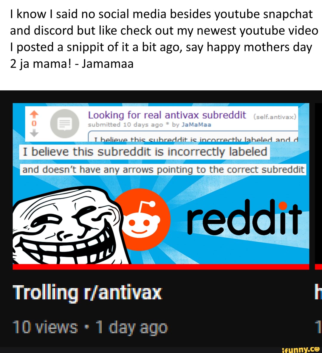 I know I said no social media besides youtube snapchat and discord but like check out my newest youtube video
I posted a snippit of it a bit ago, say happy mothers day
2 ja mama! - Jamamaa
Looking submitted for 10 real days age by antivax subreddit antivax) helicve this subreddit is incorrectly Iaheled and d
I believe this subreddit is incorrectly labeled
and doesn't have any arrows pointing to the correct subreddit
Trolling
10 views 1 day ago