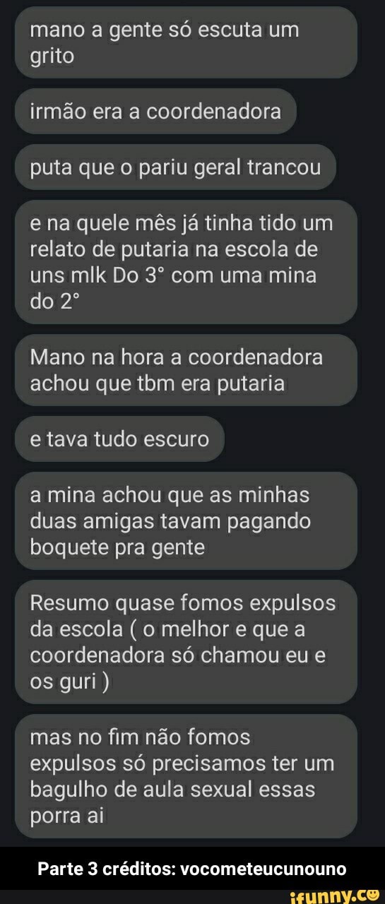 mano a gente só escuta um grito
irmão era a coordenadora puta que o pariu geral trancou
e na quele mês já tinha tido um relato de putaria na escola de uns mlk Do com uma mina do
Mano na hora a coordenadora achou que tom era putaria
e tava tudo escuro
a mina achou que as minhas duas amigas tavam pagando boquete pra gente
Resumo quase fomos expulsos da escola (o melhor e que a coordenadora só chamou eu os guri)
mas no fim não fomos expulsos só precisamos ter um bagulho de aula sexual essas porra ai
Parte 3 créditos: vocometeucunouno - Parte 3 créditos: vocometeucunouno
