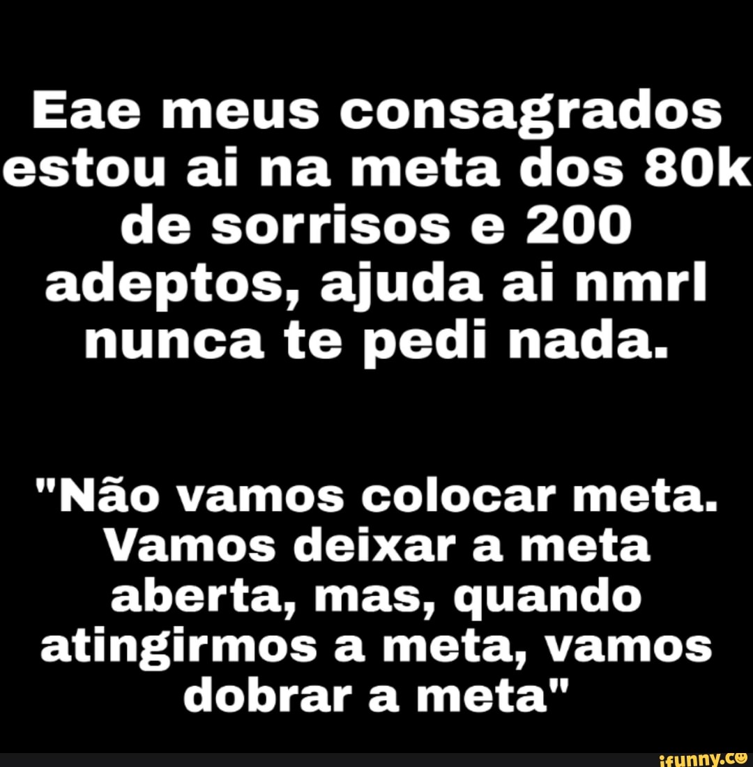 Eae meus consagrados
estou ai na meta dos 80k
de sorrisos e 200
adeptos, ajuda ai nmril
nunca te pedi nada.
"Não vamos colocar meta.
Vamos deixar a meta
aberta, mas, quando
atingirmos a meta, vamos
dobrar a meta"