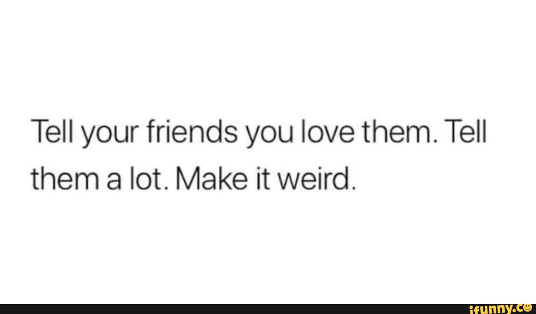Tell your friends you love them. Tell
them a lot. Make it weird.
