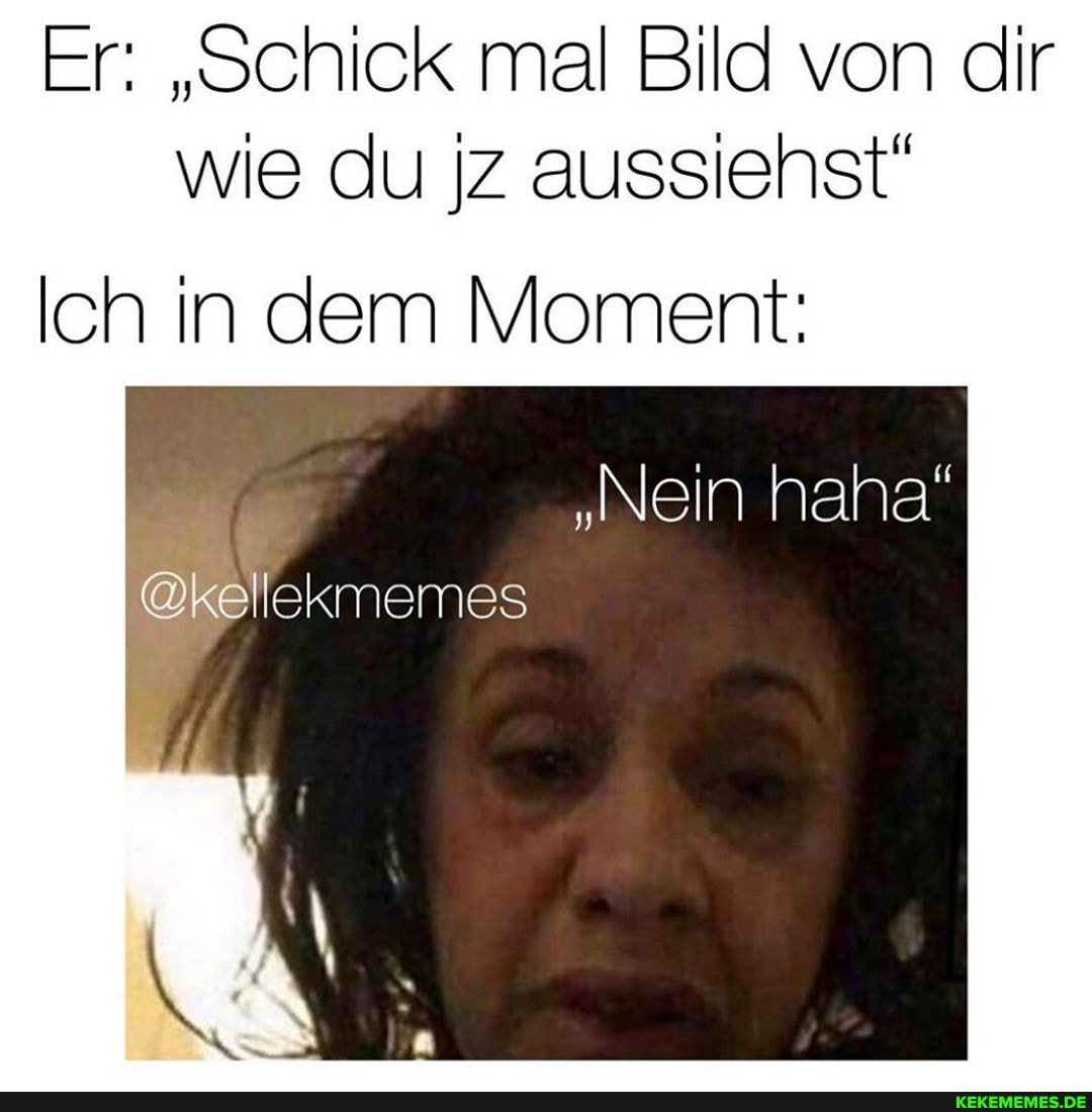 Er: "Schick mal Bild von dir wie du Iz aussiehst"
Ich in dem Moment:
"Nein haha"
