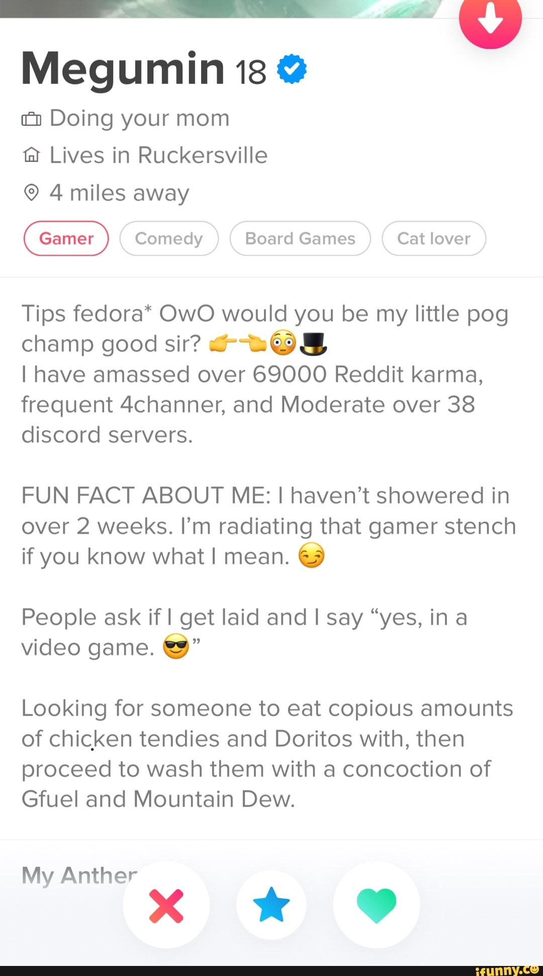 Megumin 13 @
Doing your mom ta Lives in Ruckersville
4 miles away
Comedy Board Games Cat lover
Tips fedora* OwO would you be my little pog champ good sir?
I have amassed over 69000 Reddit karma, frequent 4channer, and Moderate over 38 discord servers.
FUN FACT ABOUT ME: I haven't showered in over 2 weeks. I'm radiating that gamer stench if you know what I mean.
People ask if I get laid and I say "yes, in a video game.
Looking for someone to eat copious amounts of chicken tendies and Doritos with, then proceed to wash them with a concoction of
Gfuel and Mountain Dew.
My Anther