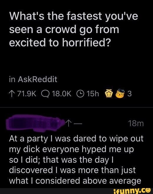 What's the fastest you've seen a crowd go from excited to horrified?
in AskReddit
T719K Q18.0K 3
At a party I was dared to wipe out my dick everyone hyped me up so I did; that was the day I discovered I was more than just what I considered above average