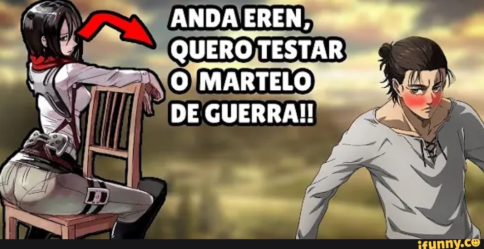ANDA EREN,
QUERO TESTAR O MARTELO -
DE GUERRA!!