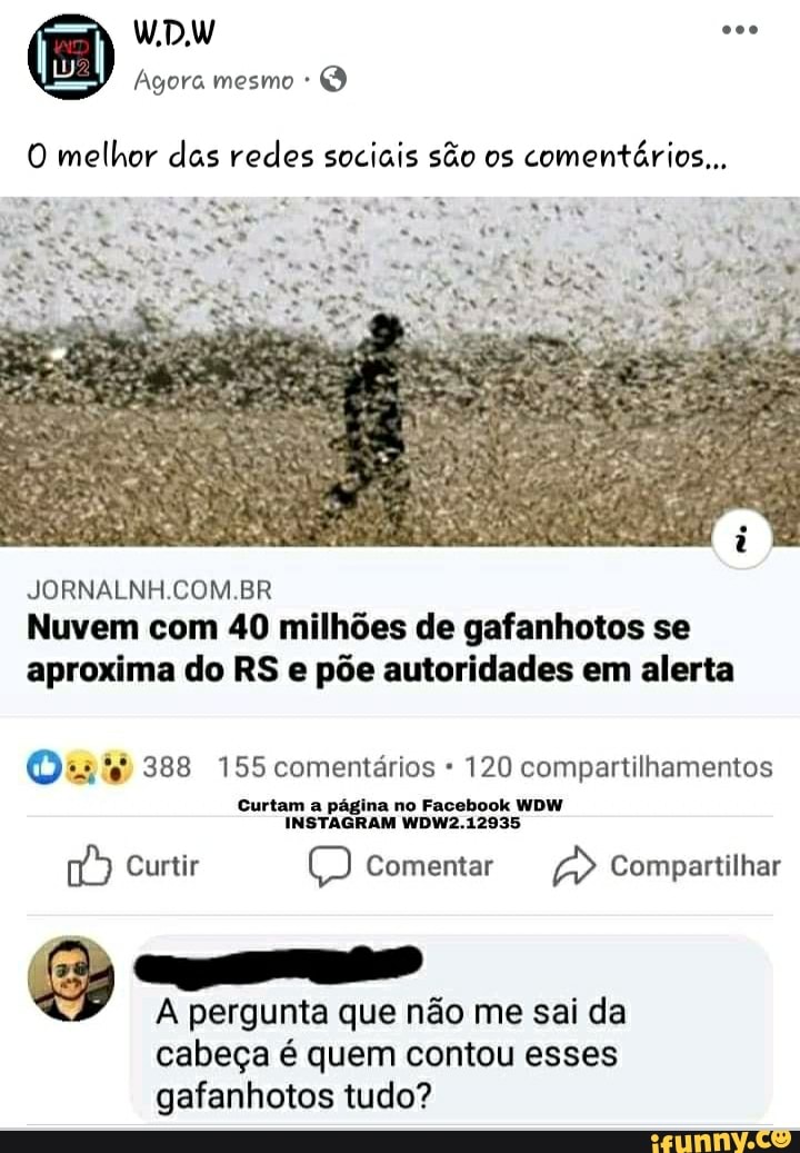 O melhor das redes sociais são os
comentários...
Nuvem com 40 milhões de gafanhotos se
aproxima do RS e põe autoridades em alerta
©2445 388 155 comentários 120 compartilhamentos
Curtam a página no Facebook WDW
w Curtir CO Comentar a Compartilhar
A pergunta que não me sai da
cabeça é quem contou esses
gafanhotos tudo?