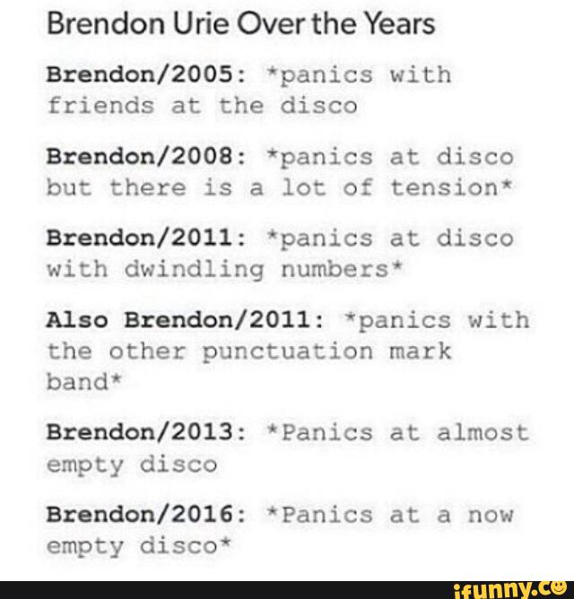 Brendon Urie Over the Years
Brendon/ZOOS: 'panics with
friends at the disco
Bzendon/2008: *panics at disco
but there is a lot of tension'
Brendon/2011: 'panics at disco
with dwindling numbers'
Also onndon/ZOII: *panics with
the other punctuation mark
bandº
Brendon/ZOIS: 'Panics at almost
empty disco
Brendon/ZOIG: *Panics at a now
empty disco*