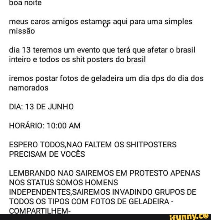 meus caros amigos estamgs aqui para uma simples
missão
dia 13 teremos um evento que terá que afetar o brasil
inteiro e todos os shit posters do brasil
iremos postar fotos de geladeira um dia dps do dia dos
namorados
DIA: 13 DE JUNHO
HORÁRIO: 10:00 AM
ESPERO TODOS,NAO FALTEM OS SHITPOSTERS
PRECISAM DE VOCÊS
LEMBRANDO NAO SAIREMOS EM PROTESTO APENAS
NOS STATUS SOMOS HOMENS
INDEPENDENTES,SAIREMOS INVADINDO GRUPOS DE
TODOS OS TIPOS COM FOTOS DE GELADEIRA COMPARTILHEM-