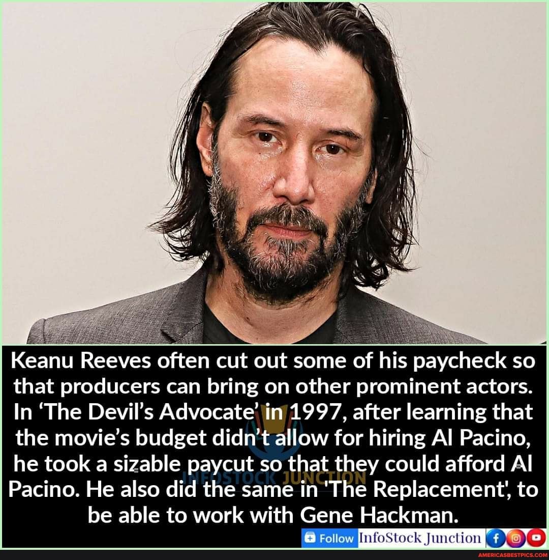 if
Keanu Reeves often cut out some of his paycheck so that producers can bring on other prominent actors.
In 'The Devil's Advocate' in 1997, after learning that the movie's budget didn't allow for hiring Al Pacino, he took a sizable paycut so that they could afford Al
Pacino. He also did the same in 'The Replacement', to be able to work with Gene Hackman.
Follow
Follow InfoStock Junction