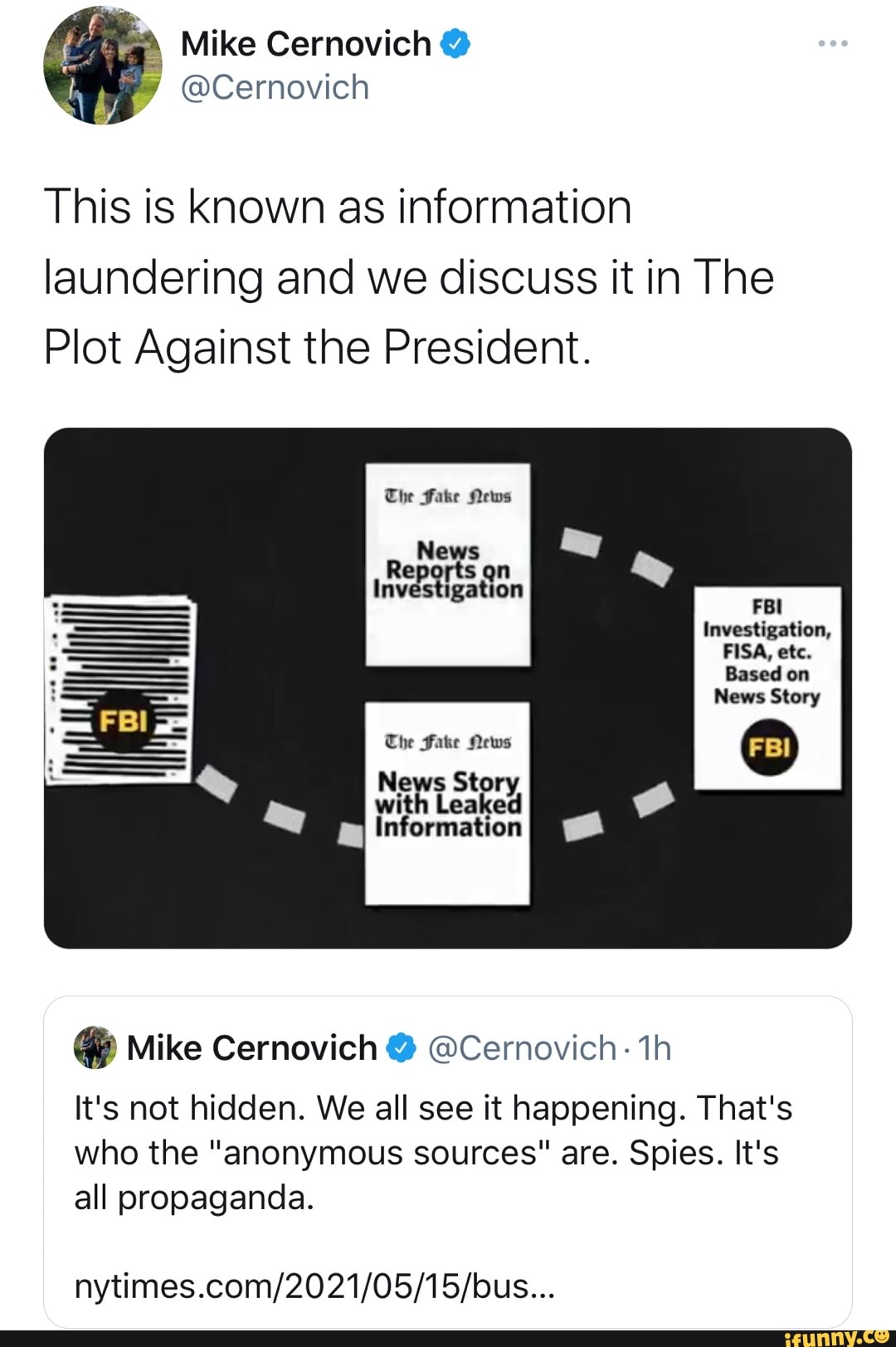 Mike Cernovich
@Cernovich
This is known as information laundering and we discuss it in The
Plot Against the President.
The Fake News
News
Investigation
FBI Investigation,
FISA, etc.
Based on
News Story
FBI
The Fake News
News Sto:
Information
@ Mike Cernovich @ @Cernovich- th
It's not hidden. We all see it happening. That's who the "anonymous sources" are. Spies. It's all propaganda.