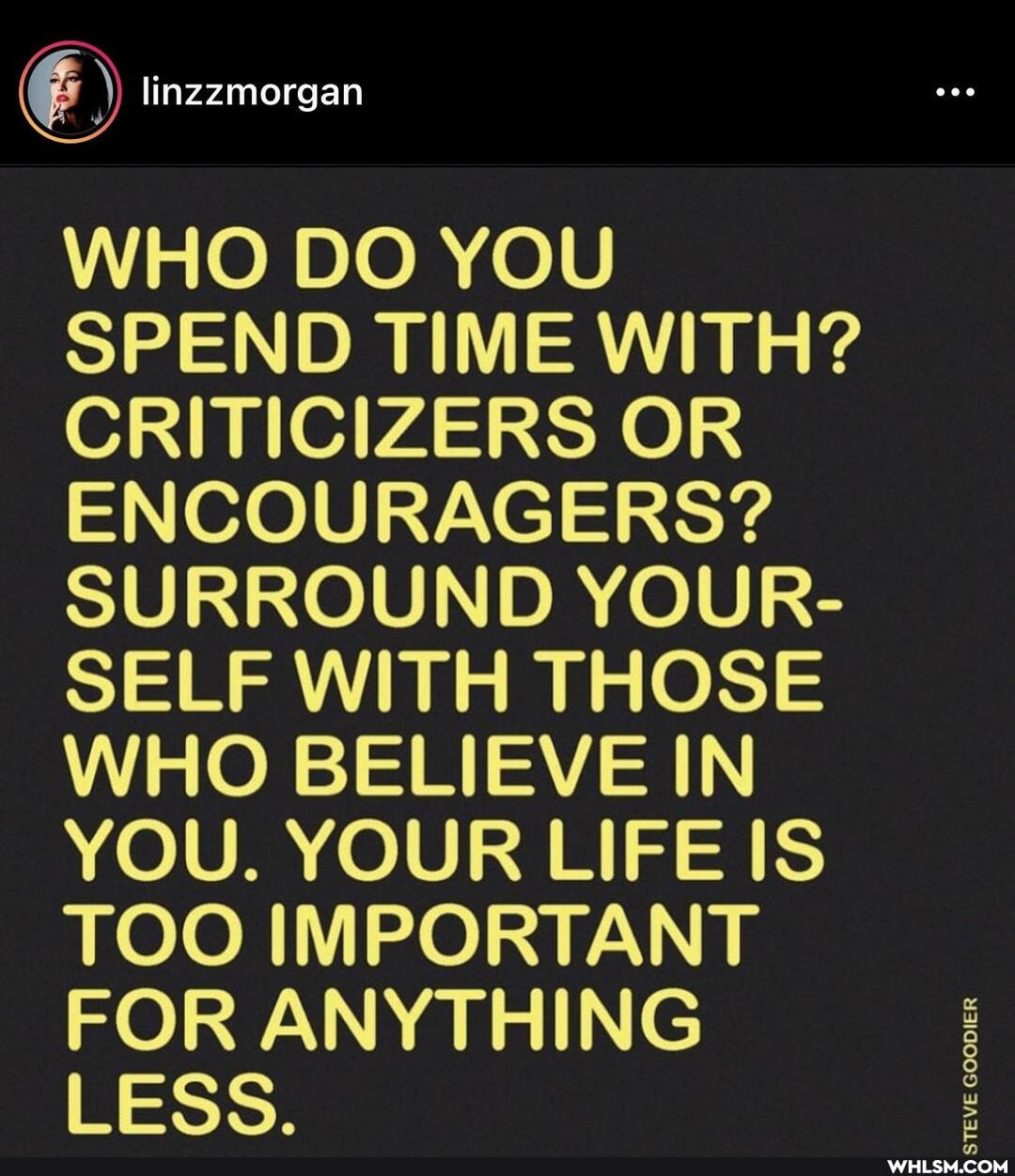 linzzmorgan
WHO DO YOU SPEND TIME WITH?
CRITICIZERS OR ENCOURAGERS?
SURROUND YOUR-
SELF WITH THOSE WHO BELIEVE IN YOU. YOUR LIFE IS TOO IMPORTANT FOR ANYTHING LESS.