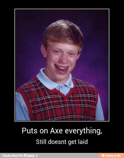 Puts on Axe everything,
Still doesnt get laid - Puts on Axe everything,
Still doesnt get laid