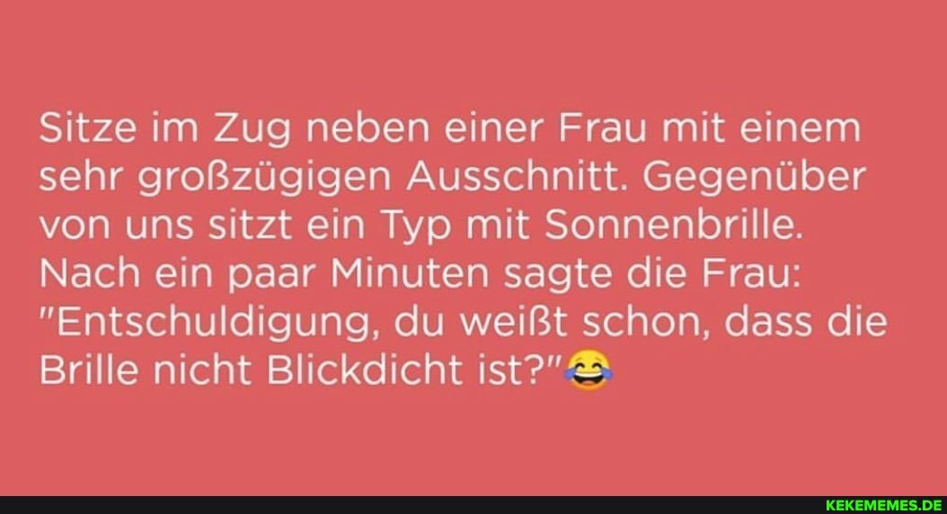 Sitze im Zug neben einer Frau mit einem sehr großzügigen Ausschnitt. Gegenüber von uns sitzt ein Typ mit Sonnenbrille.
Nach ein paar Minuten sagte die Frau:
"Entschuldigung, du weißt schon, dass die
Brille nicht Blickdicht ist?"