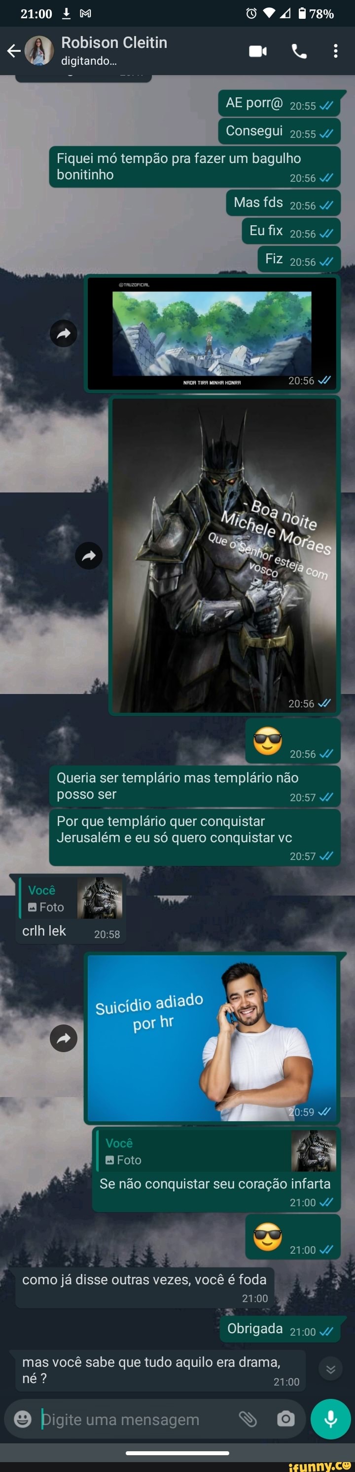 + M 178%
Robison Cleitin digitando...
AE por
Consegui
Fiquei mó tempão pra fazer um bagulho
Mas fds
Eu fix
Fiz
bonitinho
TIRA MINHA HONRA
Queria ser templário mas templário não
posso ser
Por que templário quer conquistar
Jerusalém e eu só quero conquistar vc
Você
B Foto
crlh lek
guicídio adiado
por hr
Foto
Se não conquistar seu coração infarta
ARES
como já disse outras vezes, você é foda
2100
Obrigada
mas você sabe que tudo aquilo era drama, né?
Digite uma mensagem