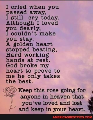 I cried when you passed away,
I still cry today.
Although I loved you dearly,
I couldn't make you stay.
A golden heart stopped beating,
Hard working hands at rest.
God broke my heart to prove to me he only takes the best.
Keep this rose going for for, anyone in heaven that you've loved and lost
and keep in your heart.