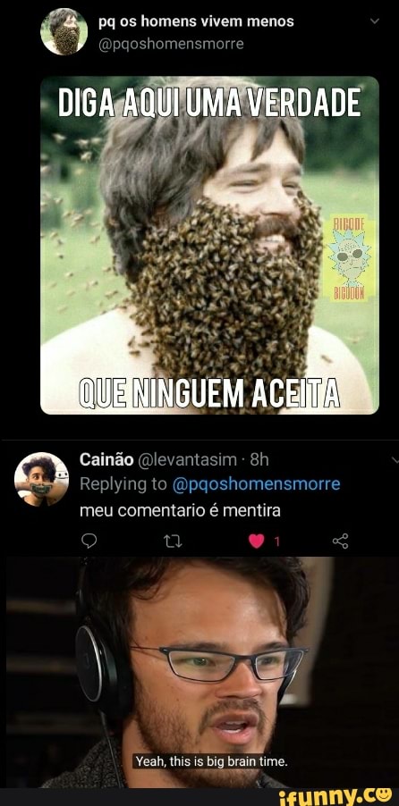 Pq os homens vivem menos
(Bpgoshomensmorre
DIGA AQUI UMA VERDADE
Cainão (Dlevantasim -
Replying to Gpqgoshomensmorre meu comentario é mentira
I Yeah, this is big brain time.